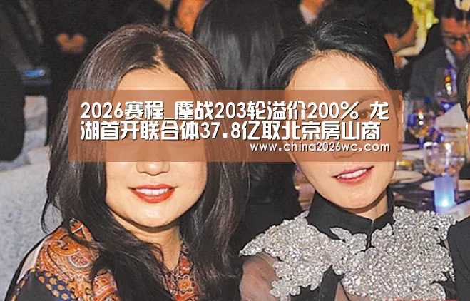 2026赛程_鏖战203轮溢价200% 龙湖首开联合体37.8亿取北京房山商业地块(图2) 48强分组