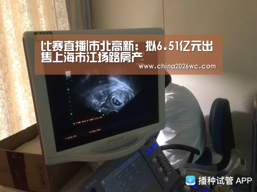 比赛直播|市北高新:拟6.51亿元出售上海市江场路房产(图2) 2026赛程